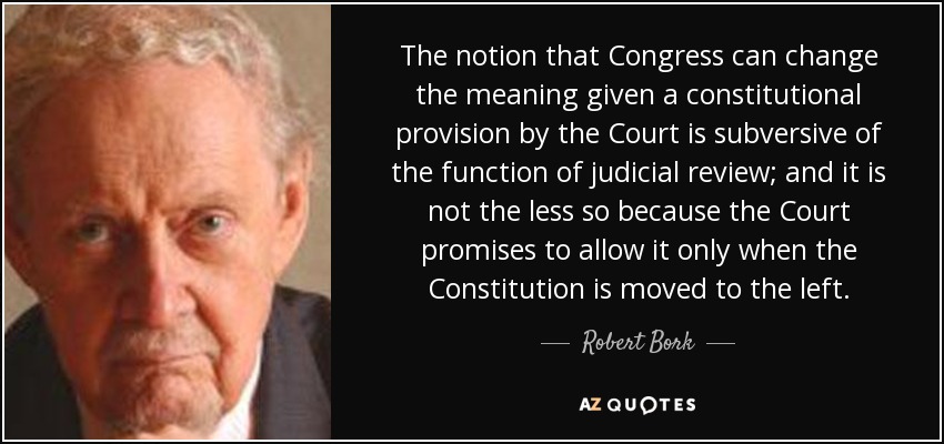 The notion that Congress can change the meaning given a constitutional provision by the Court is subversive of the function of judicial review; and it is not the less so because the Court promises to allow it only when the Constitution is moved to the left. - Robert Bork