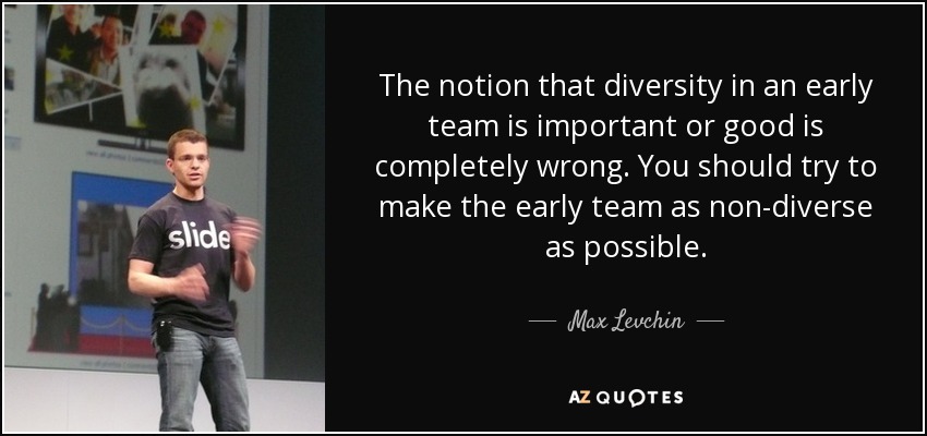 The notion that diversity in an early team is important or good is completely wrong. You should try to make the early team as non-diverse as possible. - Max Levchin