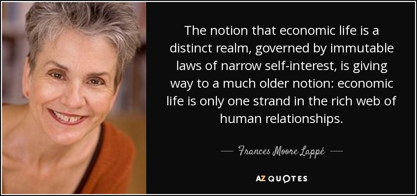 The notion that economic life is a distinct realm, governed by immutable laws of narrow self-interest, is giving way to a much older notion: economic life is only one strand in the rich web of human relationships. - Frances Moore Lappé