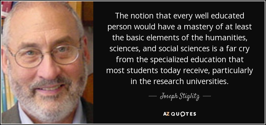 The notion that every well educated person would have a mastery of at least the basic elements of the humanities, sciences, and social sciences is a far cry from the specialized education that most students today receive, particularly in the research universities. - Joseph Stiglitz