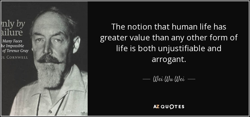 The notion that human life has greater value than any other form of life is both unjustifiable and arrogant. - Wei Wu Wei