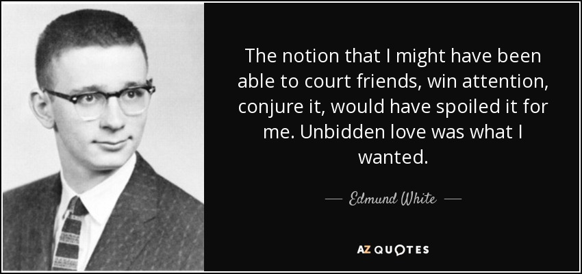The notion that I might have been able to court friends, win attention, conjure it, would have spoiled it for me. Unbidden love was what I wanted. - Edmund White