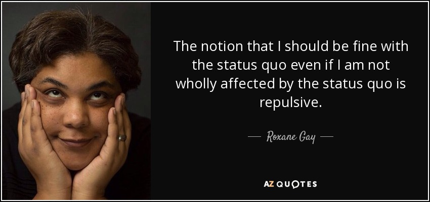 The notion that I should be fine with the status quo even if I am not wholly affected by the status quo is repulsive. - Roxane Gay