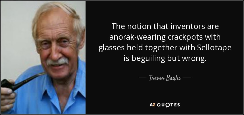 The notion that inventors are anorak-wearing crackpots with glasses held together with Sellotape is beguiling but wrong. - Trevor Baylis