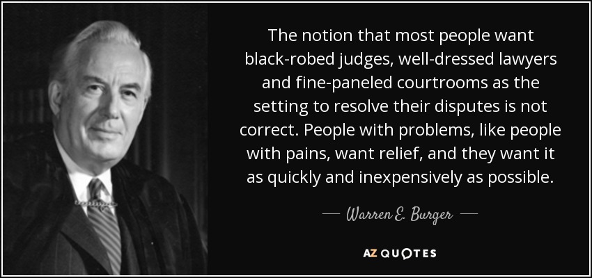 The notion that most people want black-robed judges, well-dressed lawyers and fine-paneled courtrooms as the setting to resolve their disputes is not correct. People with problems, like people with pains, want relief, and they want it as quickly and inexpensively as possible. - Warren E. Burger