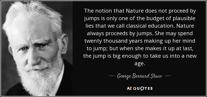 The notion that Nature does not proceed by jumps is only one of the budget of plausible lies that we call classical education. Nature always proceeds by jumps. She may spend twenty thousand years making up her mind to jump; but when she makes it up at last, the jump is big enough to take us into a new age. - George Bernard Shaw