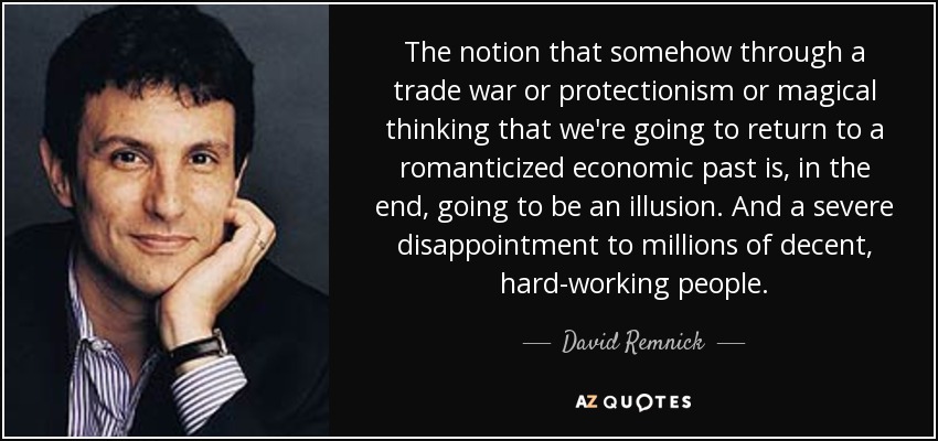 The notion that somehow through a trade war or protectionism or magical thinking that we're going to return to a romanticized economic past is, in the end, going to be an illusion. And a severe disappointment to millions of decent, hard-working people. - David Remnick