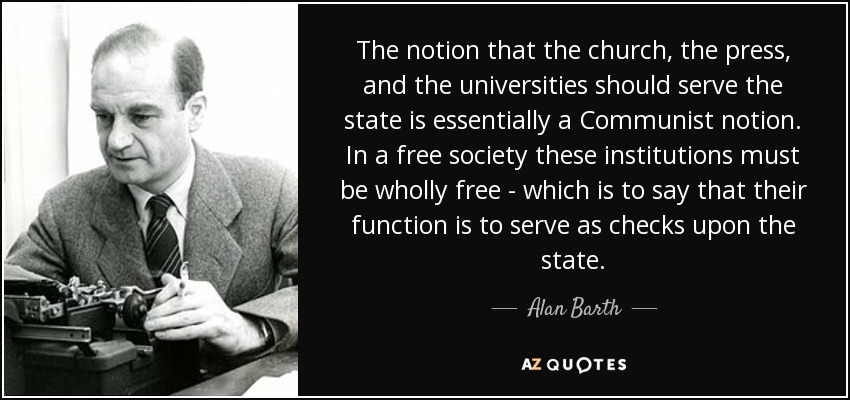 The notion that the church, the press, and the universities should serve the state is essentially a Communist notion. In a free society these institutions must be wholly free - which is to say that their function is to serve as checks upon the state. - Alan Barth