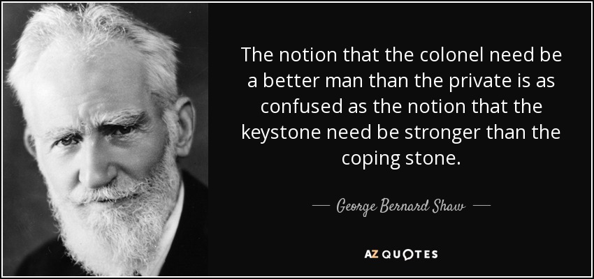 The notion that the colonel need be a better man than the private is as confused as the notion that the keystone need be stronger than the coping stone. - George Bernard Shaw