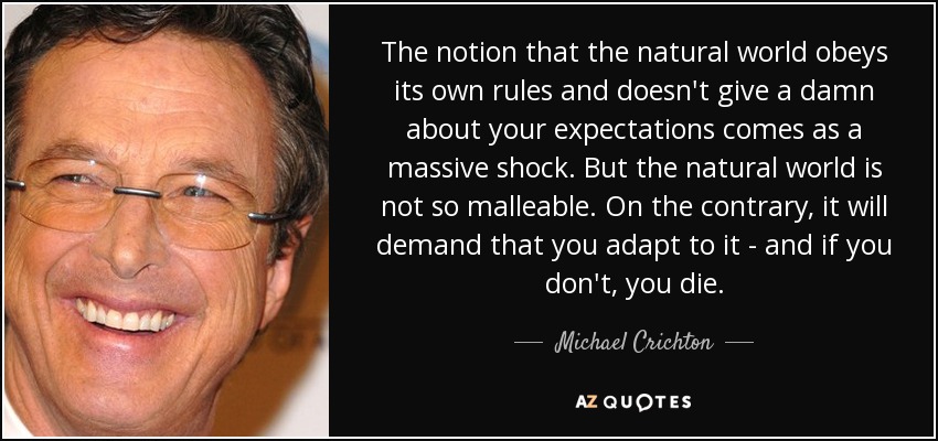 The notion that the natural world obeys its own rules and doesn't give a damn about your expectations comes as a massive shock. But the natural world is not so malleable. On the contrary, it will demand that you adapt to it - and if you don't, you die. - Michael Crichton