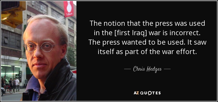 The notion that the press was used in the [first Iraq] war is incorrect. The press wanted to be used. It saw itself as part of the war effort. - Chris Hedges