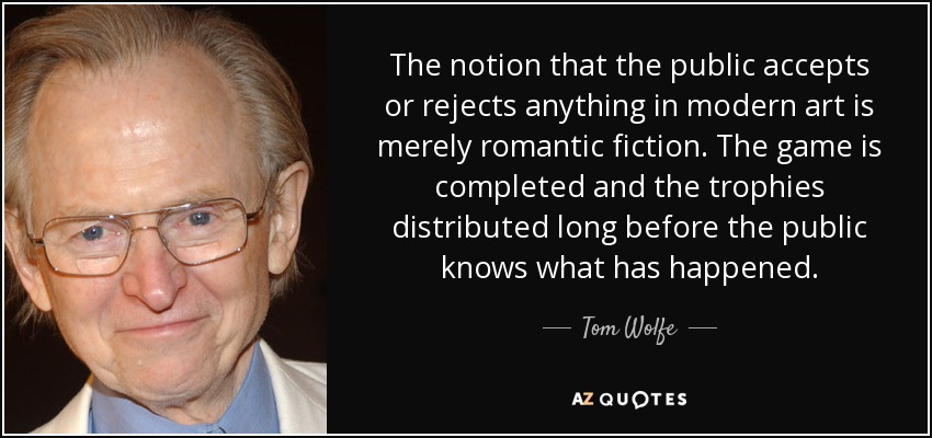 The notion that the public accepts or rejects anything in modern art is merely romantic fiction. The game is completed and the trophies distributed long before the public knows what has happened. - Tom Wolfe