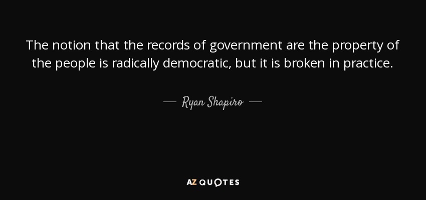 The notion that the records of government are the property of the people is radically democratic, but it is broken in practice. - Ryan Shapiro