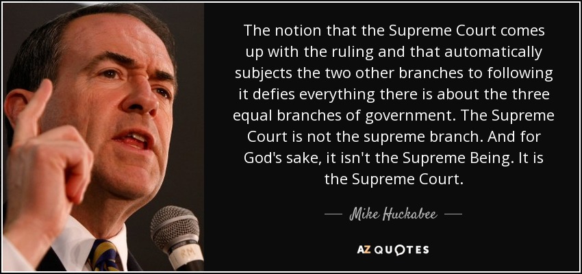 The notion that the Supreme Court comes up with the ruling and that automatically subjects the two other branches to following it defies everything there is about the three equal branches of government. The Supreme Court is not the supreme branch. And for God's sake, it isn't the Supreme Being. It is the Supreme Court. - Mike Huckabee