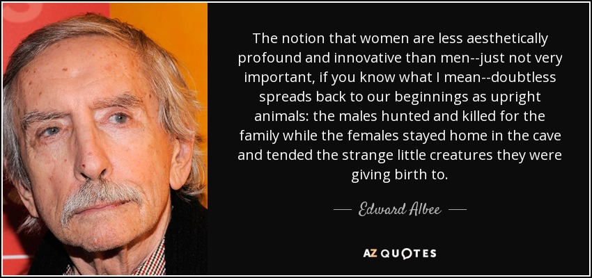 The notion that women are less aesthetically profound and innovative than men--just not very important, if you know what I mean--doubtless spreads back to our beginnings as upright animals: the males hunted and killed for the family while the females stayed home in the cave and tended the strange little creatures they were giving birth to. - Edward Albee