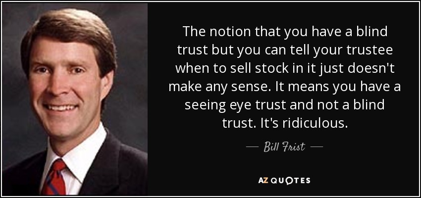 The notion that you have a blind trust but you can tell your trustee when to sell stock in it just doesn't make any sense. It means you have a seeing eye trust and not a blind trust. It's ridiculous. - Bill Frist