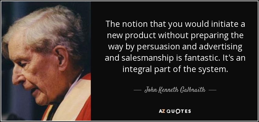 The notion that you would initiate a new product without preparing the way by persuasion and advertising and salesmanship is fantastic. It's an integral part of the system. - John Kenneth Galbraith