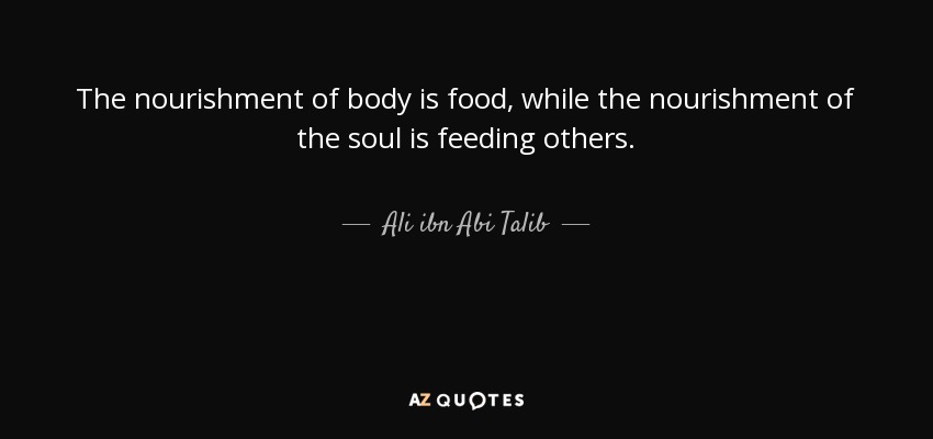 The nourishment of body is food, while the nourishment of the soul is feeding others. - Ali ibn Abi Talib