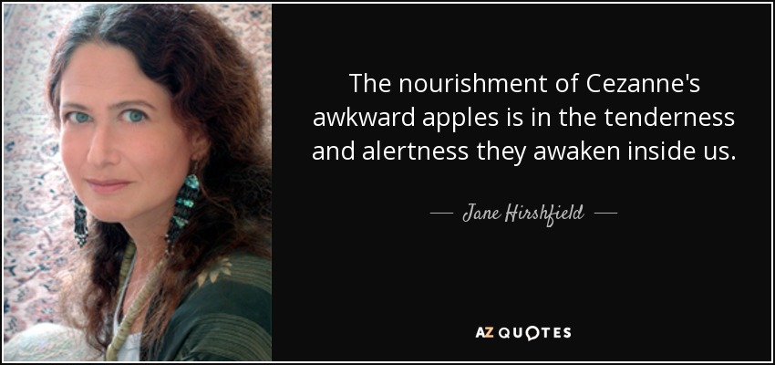 The nourishment of Cezanne's awkward apples is in the tenderness and alertness they awaken inside us. - Jane Hirshfield