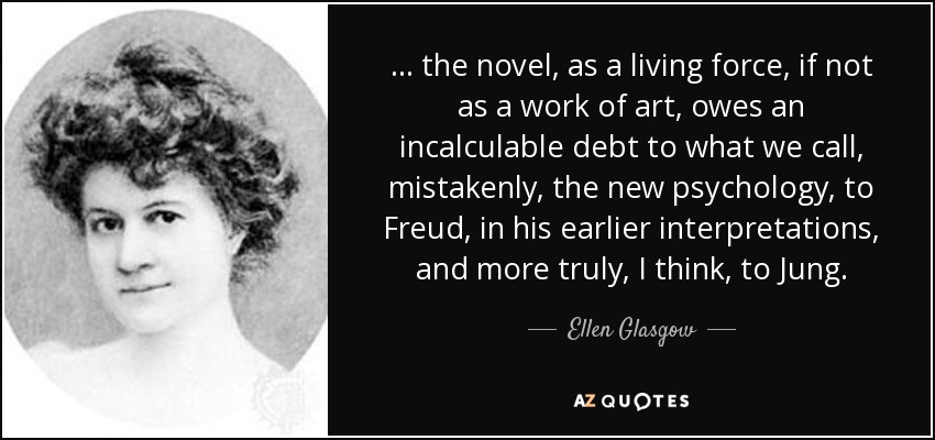 ... the novel, as a living force, if not as a work of art, owes an incalculable debt to what we call, mistakenly, the new psychology, to Freud, in his earlier interpretations, and more truly, I think, to Jung. - Ellen Glasgow