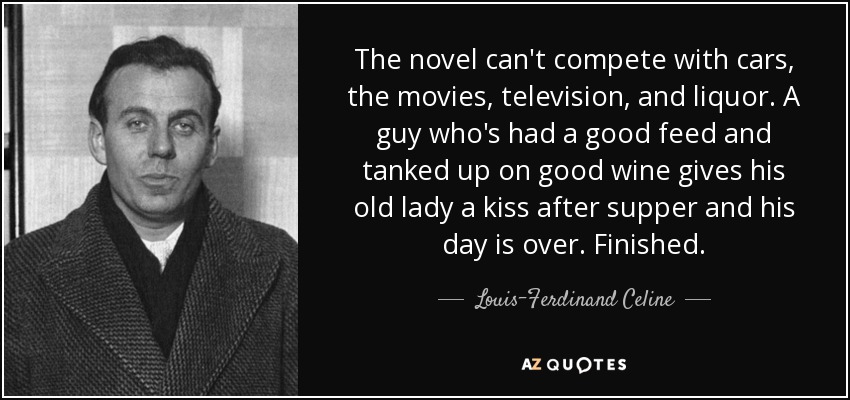 The novel can't compete with cars, the movies, television, and liquor. A guy who's had a good feed and tanked up on good wine gives his old lady a kiss after supper and his day is over. Finished. - Louis-Ferdinand Celine