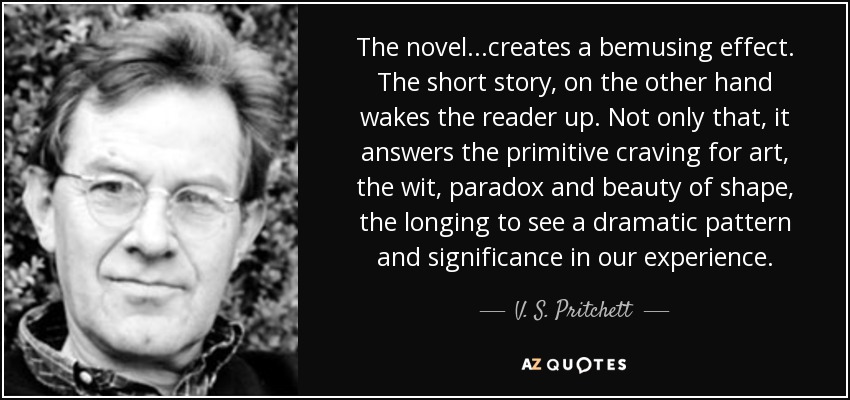 The novel...creates a bemusing effect. The short story, on the other hand wakes the reader up. Not only that, it answers the primitive craving for art, the wit, paradox and beauty of shape, the longing to see a dramatic pattern and significance in our experience. - V. S. Pritchett