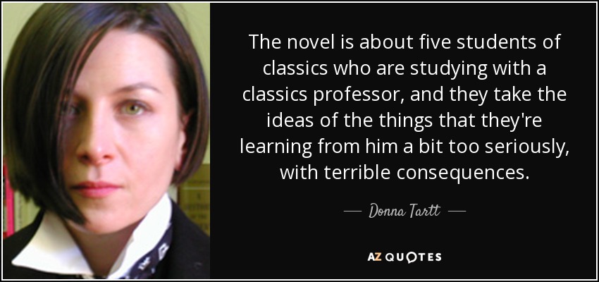 The novel is about five students of classics who are studying with a classics professor, and they take the ideas of the things that they're learning from him a bit too seriously, with terrible consequences. - Donna Tartt