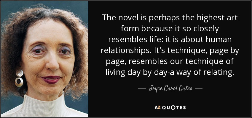 The novel is perhaps the highest art form because it so closely resembles life: it is about human relationships. It's technique, page by page, resembles our technique of living day by day-a way of relating. - Joyce Carol Oates