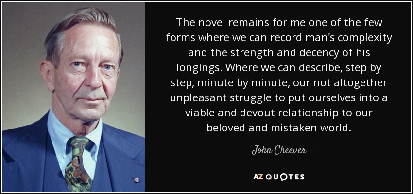 The novel remains for me one of the few forms where we can record man's complexity and the strength and decency of his longings. Where we can describe, step by step, minute by minute, our not altogether unpleasant struggle to put ourselves into a viable and devout relationship to our beloved and mistaken world. - John Cheever