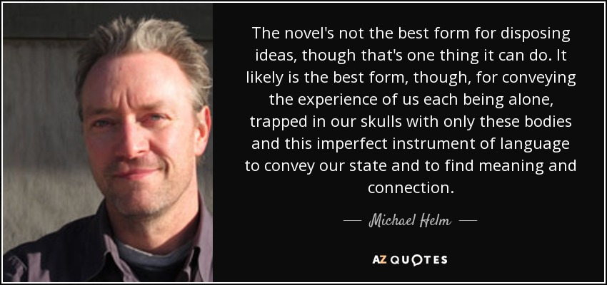 The novel's not the best form for disposing ideas, though that's one thing it can do. It likely is the best form, though, for conveying the experience of us each being alone, trapped in our skulls with only these bodies and this imperfect instrument of language to convey our state and to find meaning and connection. - Michael Helm