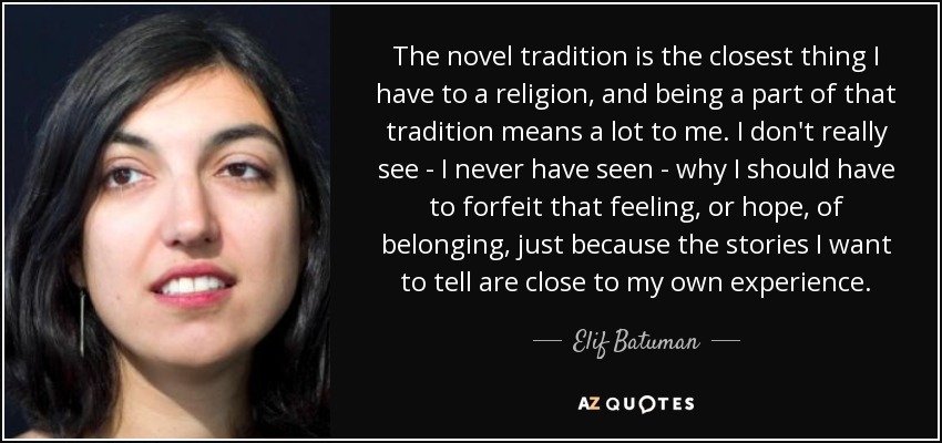 The novel tradition is the closest thing I have to a religion, and being a part of that tradition means a lot to me. I don't really see - I never have seen - why I should have to forfeit that feeling, or hope, of belonging, just because the stories I want to tell are close to my own experience. - Elif Batuman