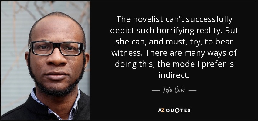 The novelist can't successfully depict such horrifying reality. But she can, and must, try, to bear witness. There are many ways of doing this; the mode I prefer is indirect. - Teju Cole