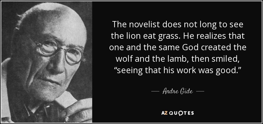 The novelist does not long to see the lion eat grass. He realizes that one and the same God created the wolf and the lamb, then smiled, “seeing that his work was good.” - Andre Gide