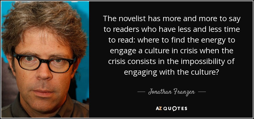 The novelist has more and more to say to readers who have less and less time to read: where to find the energy to engage a culture in crisis when the crisis consists in the impossibility of engaging with the culture? - Jonathan Franzen