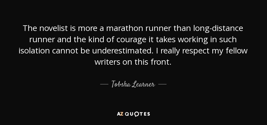 The novelist is more a marathon runner than long-distance runner and the kind of courage it takes working in such isolation cannot be underestimated. I really respect my fellow writers on this front. - Tobsha Learner