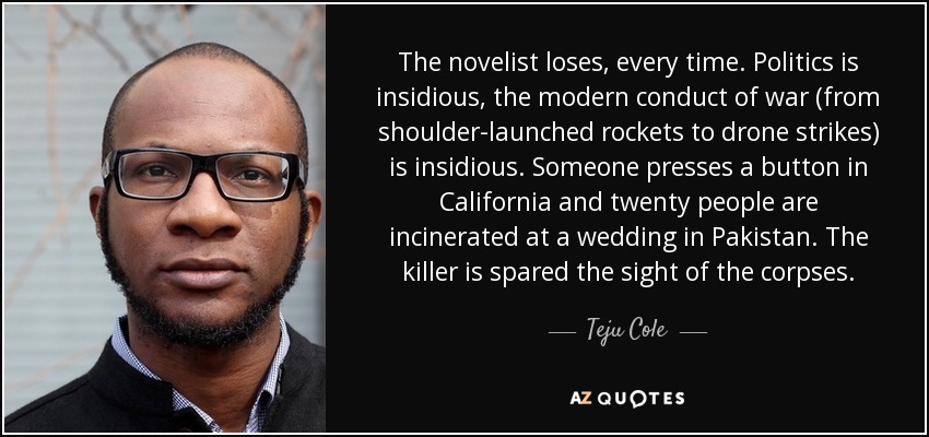 The novelist loses, every time. Politics is insidious, the modern conduct of war (from shoulder-launched rockets to drone strikes) is insidious. Someone presses a button in California and twenty people are incinerated at a wedding in Pakistan. The killer is spared the sight of the corpses. - Teju Cole