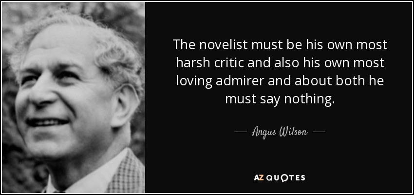 The novelist must be his own most harsh critic and also his own most loving admirer and about both he must say nothing. - Angus Wilson