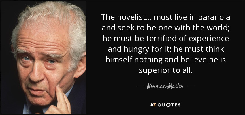The novelist ... must live in paranoia and seek to be one with the world; he must be terrified of experience and hungry for it; he must think himself nothing and believe he is superior to all. - Norman Mailer