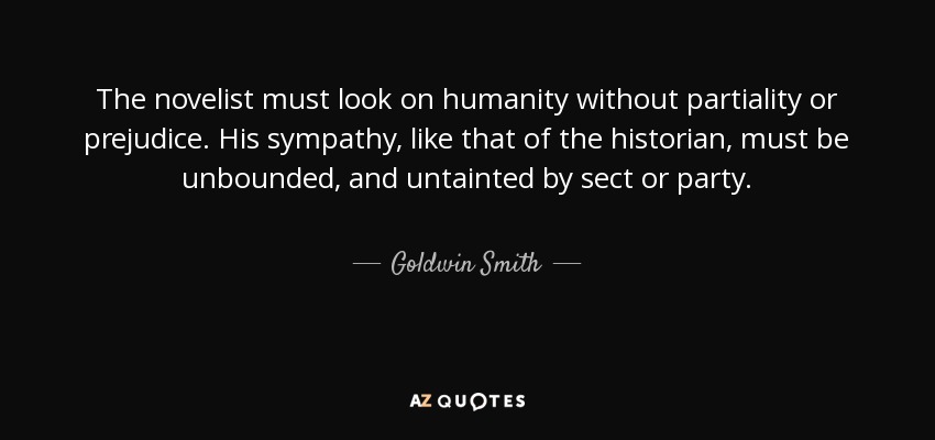The novelist must look on humanity without partiality or prejudice. His sympathy, like that of the historian, must be unbounded, and untainted by sect or party. - Goldwin Smith