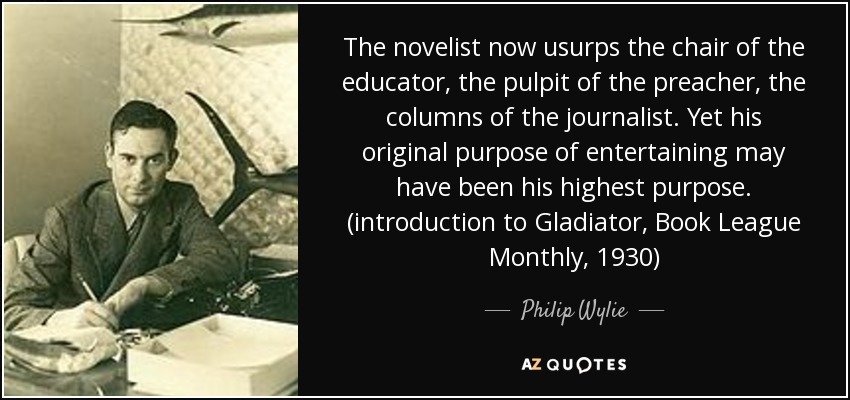The novelist now usurps the chair of the educator, the pulpit of the preacher, the columns of the journalist. Yet his original purpose of entertaining may have been his highest purpose. (introduction to Gladiator, Book League Monthly, 1930) - Philip Wylie