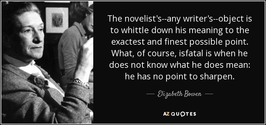 The novelist's--any writer's--object is to whittle down his meaning to the exactest and finest possible point. What, of course, isfatal is when he does not know what he does mean: he has no point to sharpen. - Elizabeth Bowen