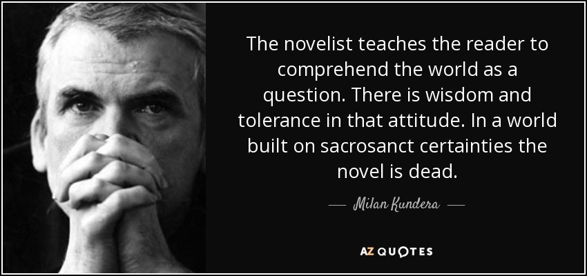 The novelist teaches the reader to comprehend the world as a question. There is wisdom and tolerance in that attitude. In a world built on sacrosanct certainties the novel is dead. - Milan Kundera