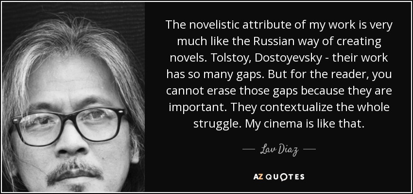 The novelistic attribute of my work is very much like the Russian way of creating novels. Tolstoy, Dostoyevsky - their work has so many gaps. But for the reader, you cannot erase those gaps because they are important. They contextualize the whole struggle. My cinema is like that. - Lav Diaz