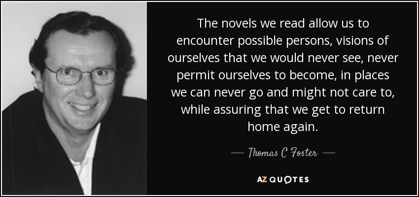 The novels we read allow us to encounter possible persons, visions of ourselves that we would never see, never permit ourselves to become, in places we can never go and might not care to, while assuring that we get to return home again. - Thomas C Foster