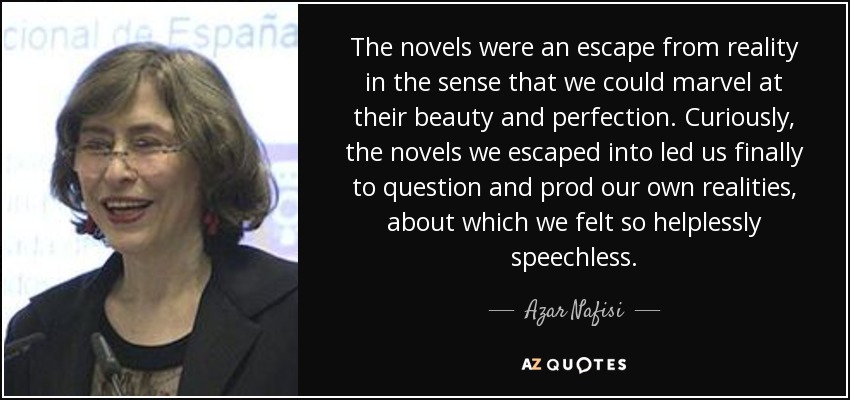 The novels were an escape from reality in the sense that we could marvel at their beauty and perfection. Curiously, the novels we escaped into led us finally to question and prod our own realities, about which we felt so helplessly speechless. - Azar Nafisi