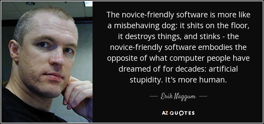 The novice-friendly software is more like a misbehaving dog: it shits on the floor, it destroys things, and stinks - the novice-friendly software embodies the opposite of what computer people have dreamed of for decades: artificial stupidity. It's more human. - Erik Naggum