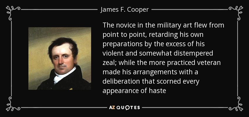 The novice in the military art flew from point to point, retarding his own preparations by the excess of his violent and somewhat distempered zeal; while the more practiced veteran made his arrangements with a deliberation that scorned every appearance of haste - James F. Cooper