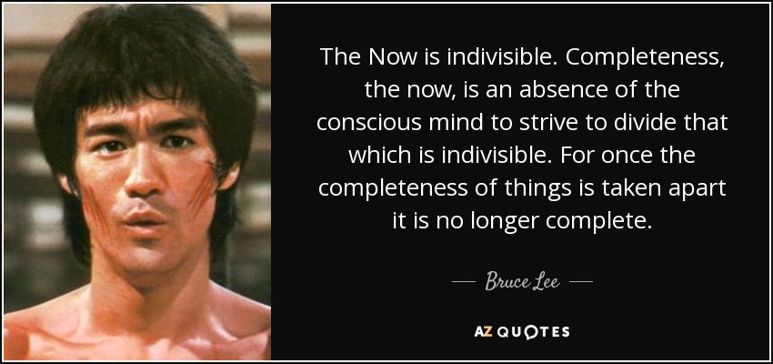 The Now is indivisible. Completeness, the now, is an absence of the conscious mind to strive to divide that which is indivisible. For once the completeness of things is taken apart it is no longer complete. - Bruce Lee