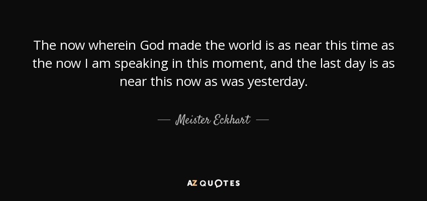 The now wherein God made the world is as near this time as the now I am speaking in this moment, and the last day is as near this now as was yesterday. - Meister Eckhart