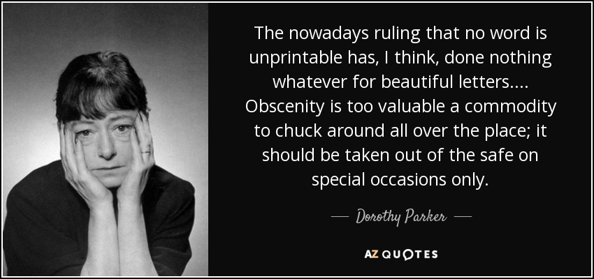 The nowadays ruling that no word is unprintable has, I think, done nothing whatever for beautiful letters. ... Obscenity is too valuable a commodity to chuck around all over the place; it should be taken out of the safe on special occasions only. - Dorothy Parker